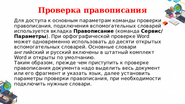 Проверка правописания Для доступа к основным параметрам команды проверки правописания, подключения вспомогательных словарей используется вкладка  Правописание (команда Сервис/Параметры ). При орфографической проверке Word может одновременно использовать до десяти открытых вспомогательных словарей. Основные словари английский и русский включены в штатный комплект Word и открыты по умолчанию.  Таким образом, прежде чем приступить к проверке правописания документа надо выделить весь документ или его фрагмент и указать язык, далее установить параметры проверки правописания, при необходимости подключить нужные словари.   