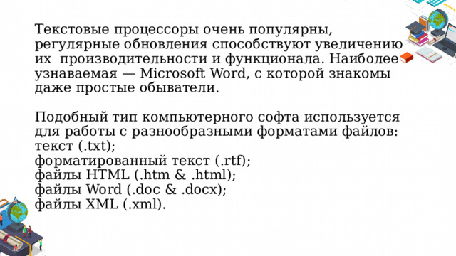 Текстовые процессоры очень популярны, регулярные обновления способствуют увеличению их  производительности и функционала. Наиболее узнаваемая — Microsoft Word, с которой знакомы даже простые обыватели.   Подобный тип компьютерного софта используется для работы с разнообразными форматами файлов:  текст (.txt);  форматированный текст (.rtf);  файлы HTML (.htm & .html);  файлы Word (.doc & .docx);  файлы XML (.xml).   