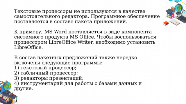Текстовые процессоры не используются в качестве самостоятельного редактора. Программное обеспечение поставляется в составе пакета приложений.   К примеру, MS Word поставляется в виде компонента системного продукта MS Office. Чтобы воспользоваться процессором LibreOffice Writer, необходимо установить LibreOffice.   В состав пакетных предложений также нередко включены следующие программы:  1) текстовый процессор;  2) табличный процессор;  3) редакторы презентаций;  4) инструментарий для работы с базами данных и другие.   