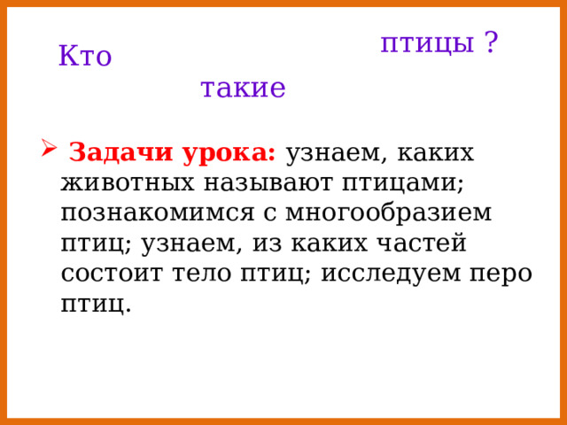 птицы ? Кто такие  Задачи урока: узнаем, каких животных называют птицами; познакомимся с многообразием птиц; узнаем, из каких частей состоит тело птиц; исследуем перо птиц. 