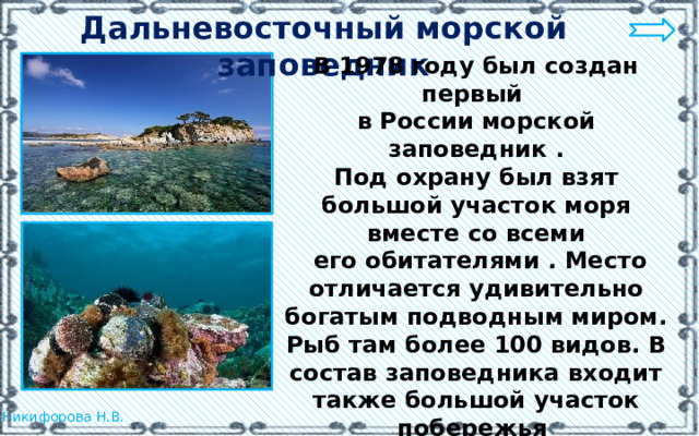 Дальневосточный морской заповедник В 1978 году был создан первый в России морской заповедник . Под охрану был взят большой участок моря вместе со всеми  его обитателями . Место отличается удивительно богатым подводным миром. Рыб там более 100 видов. В состав заповедника входит также большой участок побережья и 12 островов с богатым растительным и животным миром. 