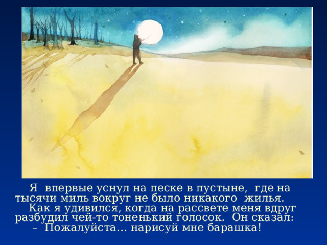  Я впервые уснул на песке в пустыне, где на тысячи миль вокруг не было никакого жилья.  Как я удивился, когда на рассвете меня вдруг разбудил чей-то тоненький голосок. Он сказал: – Пожалуйста… нарисуй мне барашка! 