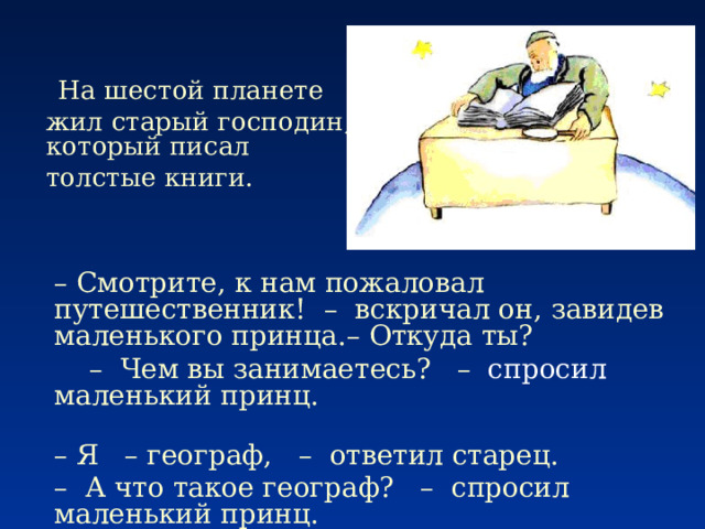     На шестой планете жил старый господин, который писал толстые книги.       –  Смотрите, к нам пожаловал путешественник!  –  вскричал он, завидев маленького принца.–  Откуда ты?       –    Чем вы занимаетесь?   – спросил маленький принц.   –  Я   –  географ,   –  ответил старец. –   А что такое географ?   –  спросил маленький принц. 