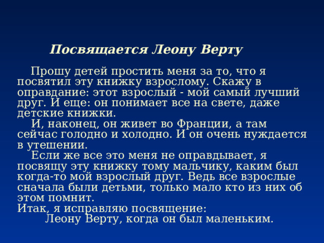     Посвящается Леону Верту    Прошу детей простить меня за то, что я посвятил эту книжку взрослому. Скажу в оправдание: этот взрослый - мой самый лучший друг. И еще: он понимает все на свете, даже детские книжки.  И, наконец, он живет во Франции, а там сейчас голодно и холодно. И он очень нуждается в утешении.  Если же все это меня не оправдывает, я посвящу эту книжку тому мальчику, каким был когда-то мой взрослый друг. Ведь все взрослые сначала были детьми, только мало кто из них об этом помнит.  Итак, я исправляю посвящение:          Леону Верту, когда он был маленьким. 