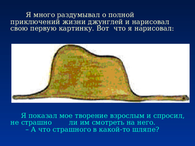      Я много раздумывал о полной приключений жизни джунглей и нарисовал свою первую картинку. Вот что я нарисовал:  Я показал мое творение взрослым и спросил, не страшно ли им смотреть на него.        – А что страшного в какой-то шляпе? 