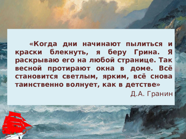  «Когда дни начинают пылиться и краски блекнуть, я беру Грина. Я раскрываю его на любой странице. Так весной протирают окна в доме. Всё становится светлым, ярким, всё снова таинственно волнует, как в детстве» Д.А. Гранин 