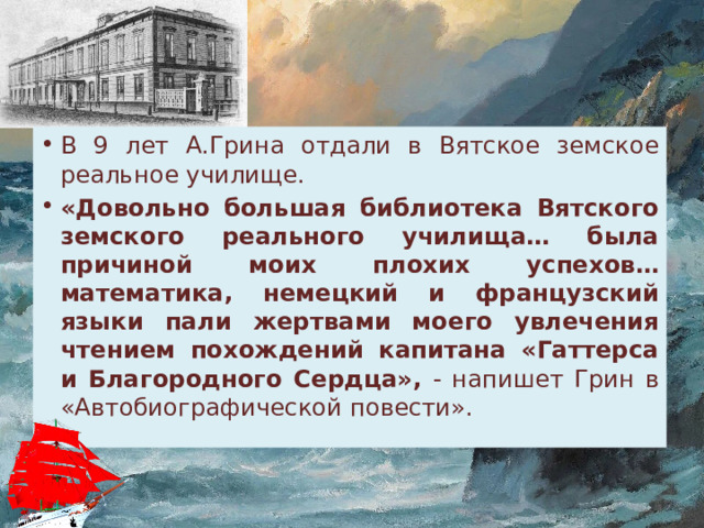 В 9 лет А.Грина отдали в Вятское земское реальное училище. «Довольно большая библиотека Вятского земского реального училища… была причиной моих плохих успехов… математика, немецкий и французский языки пали жертвами моего увлечения чтением похождений капитана «Гаттерса и Благородного Сердца», - напишет Грин в «Автобиографической повести». 