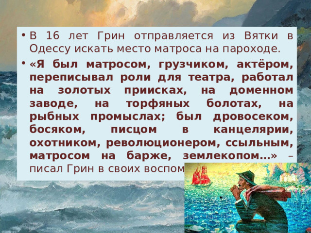 В 16 лет Грин отправляется из Вятки в Одессу искать место матроса на пароходе. «Я был матросом, грузчиком, актёром, переписывал роли для театра, работал на золотых приисках, на доменном заводе, на торфяных болотах, на рыбных промыслах; был дровосеком, босяком, писцом в канцелярии, охотником, революционером, ссыльным, матросом на барже, землекопом…» – писал Грин в своих воспоминаниях. 