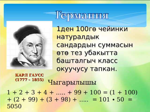 1ден 100гө чейинки натуралдык сандардын суммасын өтө тез убакытта башталгыч класс окуучусу тапкан. КАРЛ ГАУСС  (1777 – 1855) Чыгарылышы 1 + 2 + 3 + 4 + ….. + 99 + 100 = (1 + 100) + (2 + 99) + (3 + 98) + ….. = 101 ∙ 50 = 5050 