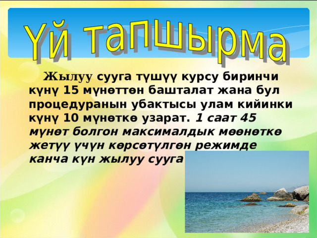  Жылуу сууга түшүү курсу биринчи күнү 15 мүнөттөн башталат жана бул процедуранын убактысы улам кийинки күнү 10 мүнөткө узарат. 1 саат 45 мүнөт болгон максималдык мөөнөткө жетүү үчүн көрсөтүлгөн режимде канча күн жылуу сууга түшүү керек?      