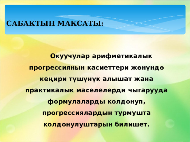 САБАКТЫН МАКСАТЫ:  Окуучулар арифметикалык прогрессиянын касиеттери жөнүндө кеңири түшүнүк алышат жана практикалык маселелерди чыгарууда формулаларды колдонуп, прогрессиялардын турмушта колдонулуштарын билишет.  