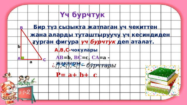 Үч бурчтук Бир түз сызыкта жатпаган үч чекиттен B жана аларды туташтыруучу үч кесиндиден турган фигура үч бурчтук деп аталат. c b  A,B,C- чокулары  A AB =b, BC =c, CA =a - жактары C a   P= a+ b+ c  