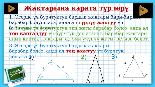 Жактарына карата түрлөрү 1. Эгерде үч бурчтуктун бардык жактары бири-бирине барабар болушпаса, анда ал түрдүү жактуу үч бурчтук деп аталат. 2. Эгерде үч бурчтуктун эки жагы барабар болсо, анда ал тең капталдуу  үч бурчтук деп аталат. Барабар жактары анын каптал жактары, ал эми үчүнчү жагы- негизи болот. 3. Эгерде үч бурчтуктун бардык жактары барабар болсо, анда ал тең жактуу үч бурчтук деп аталат. 3) 2) 1) 