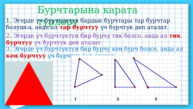 Бурчтарына карата түрлөрү 1. Эгерде үч бурчтуктун бардык бурчтары тар бурчтар болушса, анда ал тар бурчтуу үч бурчтук деп аталат. 2. Эгерде үч бурчтуктун бир бурчу тик болсо, анда ал тик бурчтуу үч бурчтук деп аталат. 3. Эгерде үч бурчтуктун бир бурчу кең бурч болсо, анда ал кең бурчтуу үч бурчтук деп аталат. 