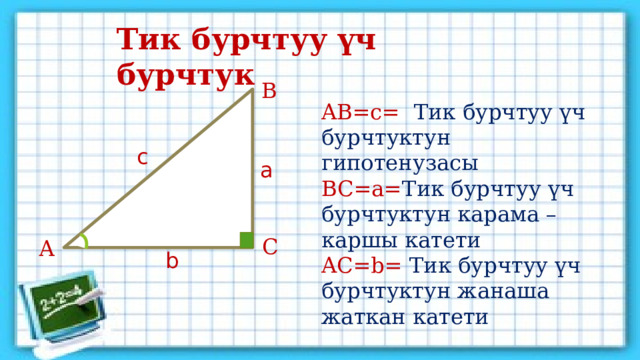 Тик бурчтуу үч бурчтук Тик бурчтуу үч бурчтук Тик бурчтуу үч бурчтук В AB=c=  Тик бурчтуу үч бурчтуктун гипотенузасы BC=a= Тик бурчтуу үч бурчтуктун карама – каршы катети AС=b= Тик бурчтуу үч бурчтуктун жанаша жаткан катети с а С А b 