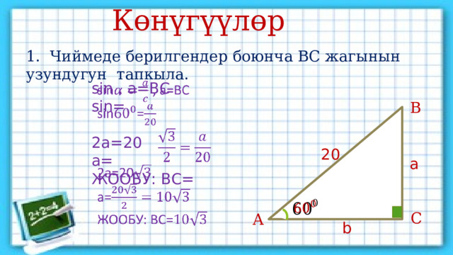 Көнүгүүлөр 1. Чиймеде берилгендер боюнча ВС жагынын узундугун тапкыла. sin , а=ВС   sin= 2a=20 a= ЖООБУ: ВС= В 20 а   С А b 