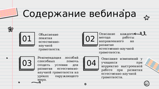 Содержание вебинара Описание каждого метода работы направленного на развитие естественно-научной грамотности. 01 02 Объяснение понятия естественно-научной грамотности. Рекомендация пособий способных помочь создать условия для развития естественно-научной грамотности на уроках окружающего мира. 04 03 Описание изменений у учащихся при корректно выстроенной работе при развитии естественно-научной грамотности. 
