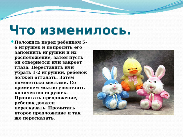 Что изменилось. Положить перед ребенком 5-6 игрушек и попросить его запомнить игрушки и их расположение, затем пусть он отвернется или закроет глаза. Переставить или убрать 1-2 игрушки, ребенок должен отгадать. Затем поменяться местами. Со временем можно увеличить количество игрушек. Прочитать предложение, ребенок должен пересказать. Прочитать второе предложение и так же пересказать. 