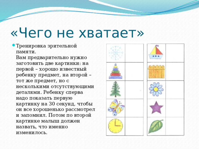 «Чего не хватает» Тренировка зрительной памяти.  Вам предварительно нужно заготовить две картинки: на первой – хорошо известный ребенку предмет, на второй – тот же предмет, но с несколькими отсутствующими деталями. Ребенку сперва надо показать первую картинку на 30 секунд, чтобы он все хорошенько рассмотрел и запомнил. Потом по второй картинке малыш должен назвать, что именно изменилось. 