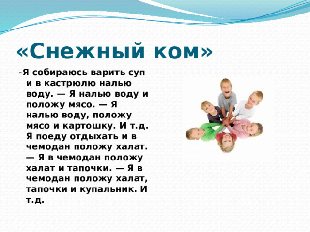 «Снежный ком» - Я собираюсь варить суп и в кастрюлю налью воду. — Я налью воду и положу мясо. — Я налью воду, положу мясо и картошку. И т.д. Я поеду отдыхать и в чемодан положу халат. — Я в чемодан положу халат и тапочки. — Я в чемодан положу халат, тапочки и купальник. И т.д. 