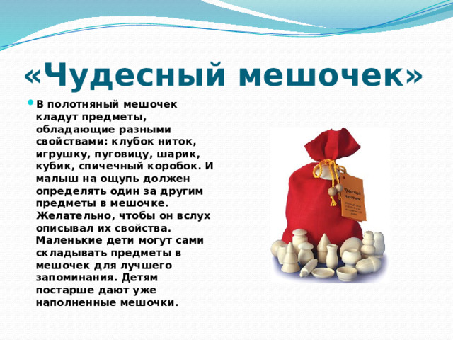 «Чудесный мешочек» В полотняный мешочек кладут предметы, обладающие разными свойствами: клубок ниток, игрушку, пуговицу, шарик, кубик, спичечный коробок. И малыш на ощупь должен определять один за другим предметы в мешочке. Желательно, чтобы он вслух описывал их свойства. Маленькие дети могут сами складывать предметы в мешочек для лучшего запоминания. Детям постарше дают уже наполненные мешочки. 
