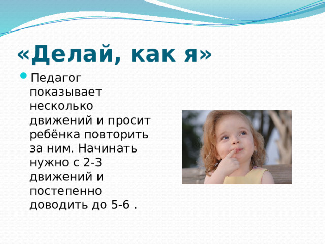 «Делай, как я» Педагог показывает несколько движений и просит ребёнка повторить за ним. Начинать нужно с 2-3 движений и постепенно доводить до 5-6 . 