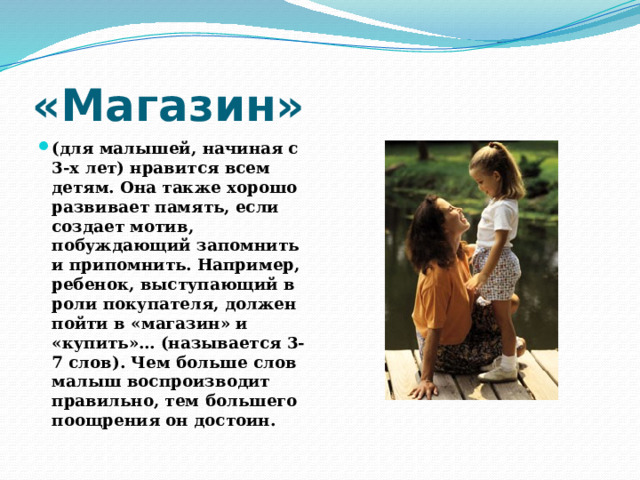 «Магазин» (для малышей, начиная с 3-х лет) нравится всем детям. Она также хорошо развивает память, если создает мотив, побуждающий запомнить и припомнить. Например, ребенок, выступающий в роли покупателя, должен пойти в «магазин» и «купить»… (называется 3-7 слов). Чем больше слов малыш воспроизводит правильно, тем большего поощрения он достоин. 