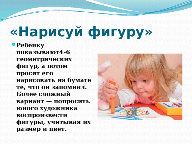 «Нарисуй фигуру» Ребенку показывают4-6 геометрических фигур, а потом просят его нарисовать на бумаге те, что он запомнил. Более сложный вариант — попросить юного художника воспроизвести фигуры, учитывая их размер и цвет. 
