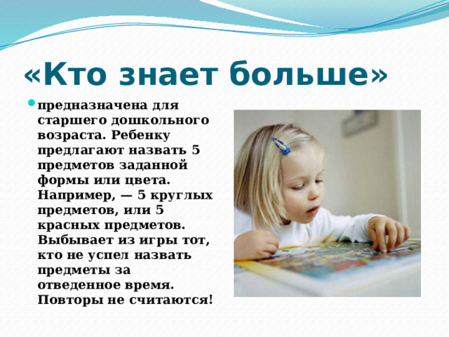 «Кто знает больше» предназначена для старшего дошкольного возраста. Ребенку предлагают назвать 5 предметов заданной формы или цвета. Например, — 5 круглых предметов, или 5 красных предметов. Выбывает из игры тот, кто не успел назвать предметы за отведенное время. Повторы не считаются! 