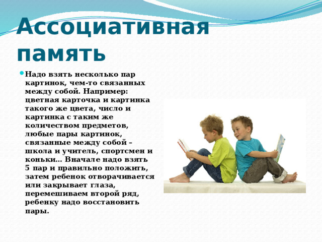 Ассоциативная память Надо взять несколько пар картинок, чем-то связанных между собой. Например: цветная карточка и картинка такого же цвета, число и картинка с таким же количеством предметов, любые пары картинок, связанные между собой – школа и учитель, спортсмен и коньки… Вначале надо взять 5 пар и правильно положить, затем ребенок отворачивается или закрывает глаза, перемешиваем второй ряд, ребенку надо восстановить пары. 