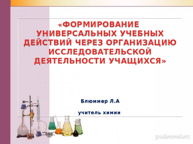 « ФОРМИРОВАНИЕ УНИВЕРСАЛЬНЫХ УЧЕБНЫХ ДЕЙСТВИЙ ЧЕРЕЗ ОРГАНИЗАЦИЮ ИССЛЕДОВАТЕЛЬСКОЙ ДЕЯТЕЛЬНОСТИ УЧАЩИХСЯ»       Блюммер Л.А  учитель химии 