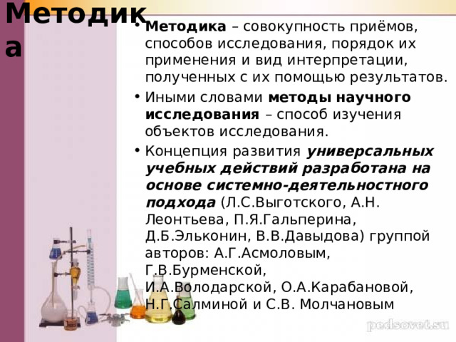 Методика Методика – совокупность приёмов, способов исследования, порядок их применения и вид интерпретации, полученных с их помощью результатов. Иными словами методы научного исследования – способ изучения объектов исследования. Концепция развития универсальных учебных действий разработана на основе системно-деятельностного подхода (Л.С.Выготского, А.Н. Леонтьева, П.Я.Гальперина, Д.Б.Эльконин, В.В.Давыдова) группой авторов: А.Г.Асмоловым, Г.В.Бурменской, И.А.Володарской, О.А.Карабановой, Н.Г.Салминой и С.В. Молчановым 