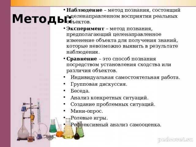 Методы: Наблюдение – метод познания, состоящий в целенаправленном восприятии реальных объектов. Эксперимент – метод познания, предполагающий целенаправленное изменение объекта для получения знаний, которые невозможно выявить в результате наблюдения. Сравнение – это способ познания посредством установления сходства или различия объектов.  Индивидуальная самостоятельная работа.  Групповая дискуссия.  Беседа.  Анализ конкретных ситуаций.  Создание проблемных ситуаций.  Мини-опрос.  Ролевые игры.  Рефлексивный анализ самооценка. 