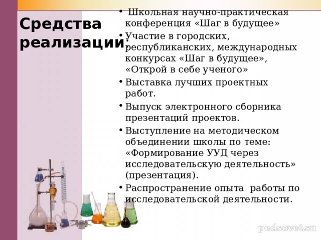  Школьная научно-практическая конференция «Шаг в будущее» Участие в городских, республиканских, международных конкурсах «Шаг в будущее», «Открой в себе ученого» Выставка лучших проектных работ. Выпуск электронного сборника презентаций проектов. Выступление на методическом объединении школы по теме: «Формирование УУД через исследовательскую деятельность» (презентация). Распространение опыта работы по исследовательской деятельности. Средства  реализации : 