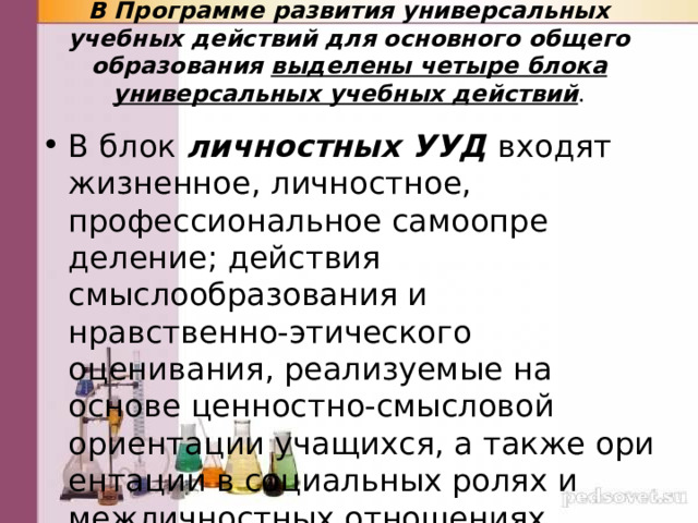 В Программе развития универсальных учебных действий для основного общего образования выделены четыре блока универсальных учебных действий .   В блок личностных УУД входят жизненное, личностное, профессиональное самоопре­деление; действия смыслообразования и нравственно-этичес­кого оценивания, реализуемые на основе ценностно-смысловой ориентации учащихся, а также ори­ентации в социальных ролях и межличностных отношениях. 