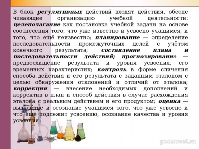 В блок регулятивных действий входят действия, обеспе­чивающие организацию учебной деятельности: целеполагание  как постановка учебной задачи на основе соотнесения того, что уже известно и усвоено учащимся, и того, что ещё неиз­вестно; планирование  — определение последовательности промежуточных целей с учётом конечного результата; со­ставление плана и последовательности действий; прогнозировани е — предвосхищение результата и уровня усвоения, его временных характеристик; контроль  в форме сличения способа действия и его результата с заданным эталоном с целью обнаружения отклонений и отличий от эталона; коррекция  — внесение необходимых дополнений и корректив в план и способ действия в случае расхождения эталона с реальным действием и его продуктом; оценка  — выделение и осознание учащимся того, что уже усвоено и что ещё под­лежит усвоению, осознание качества и уровня усвоения 