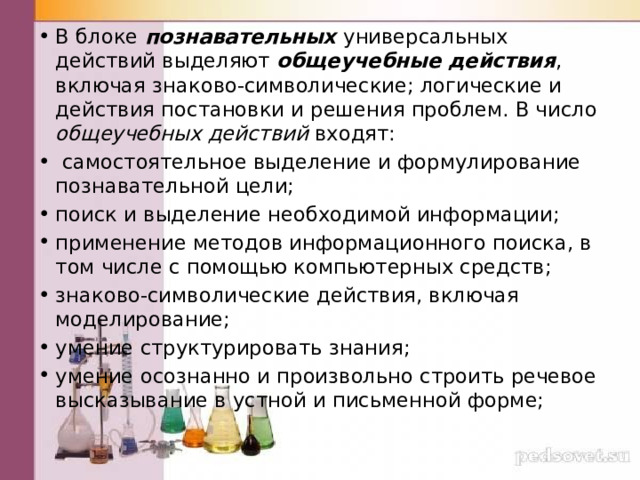 В блоке познавательных универсальных действий выделяют общеучебные действия , включая знаково-символические; логические и действия постановки и решения проблем. В число общеучебных действий входят:  самостоятельное выделение и формулирование познавательной цели; поиск и выделение необходимой информации; применение методов информационного поиска, в том числе с помощью компью­терных средств; знаково-символические действия, включая моделирование; умение структурировать знания; умение осознанно и произвольно строить речевое высказывание в устной и письменной форме; 