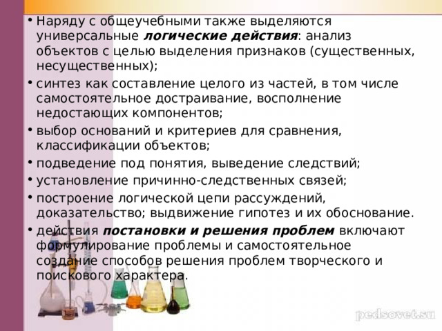 Наряду с общеучебными также выделяются универсальные логические действия : анализ объектов с целью выделения признаков (существенных, несущественных); синтез как со­ставление целого из частей, в том числе самостоятельное достраивание, восполнение недостающих компонентов; выбор оснований и критериев для сравнения, классификации объектов; подведение под понятия, выведение след­ствий; установление причинно-следственных связей; построение логической цепи рассуждений, доказательство; выдвиже­ние гипотез и их обоснование. действия постановки и решения проблем включают формулирование проблемы и самостоятельное создание способов решения проблем творческого и поискового характера. 