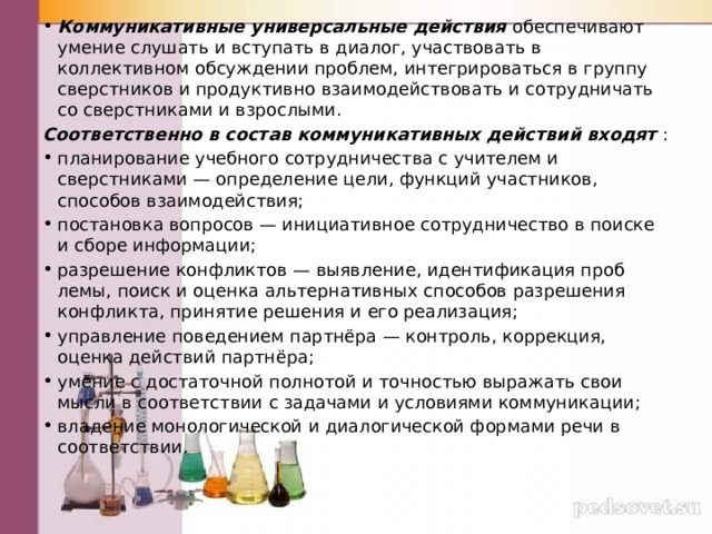 Коммуникативные универсальные действия обеспечивают умение слушать и вступать в диалог, участвовать в коллективном обсуждении проблем, интегрироваться в группу сверстников и продуктив­но взаимодействовать и сотрудничать со сверстниками и взрослыми. Соответственно в состав коммуникативных действий входят : планирование учебного сотрудничества с учителем и сверстниками — определение цели, функций участников, способов взаимодействия; постановка вопросов — инициативное сотрудничество в поиске и сборе информации; разрешение конфликтов — выявление, идентификация проб­лемы, поиск и оценка альтернативных способов разрешения конфликта, принятие решения и его реализация; управление поведением партнёра — контроль, коррекция, оценка действий партнёра; умение с достаточной полнотой и точностью выражать свои мысли в соответствии с задачами и условиями коммуникации; владение монологической и диа­логической формами речи в соответствии. 