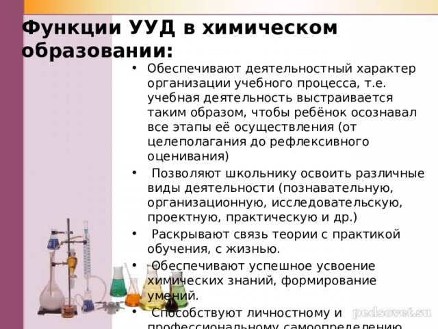 Функции УУД в химическом образовании: Обеспечивают деятельностный характер организации учебного процесса, т.е. учебная деятельность выстраивается таким образом, чтобы ребёнок осознавал все этапы её осуществления (от целеполагания до рефлексивного оценивания)  Позволяют школьнику освоить различные виды деятельности (познавательную, организационную, исследовательскую, проектную, практическую и др.)  Раскрывают связь теории с практикой обучения, с жизнью.  Обеспечивают успешное усвоение химических знаний, формирование умений.  Способствуют личностному и профессиональному самоопределению школьников . 