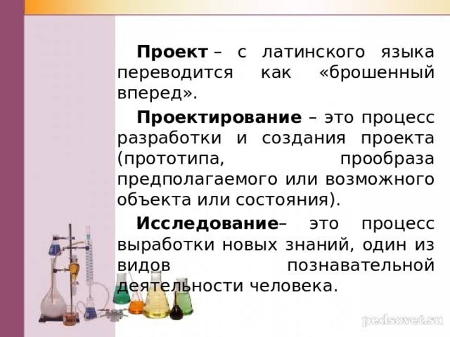  Проект  – с латинского языка переводится как «брошенный вперед».  Проектирование – это процесс разработки и создания проекта (прототипа, прообраза предполагаемого или возможного объекта или состояния).  Исследование – это процесс выработки новых знаний, один из видов познавательной деятельности человека. 