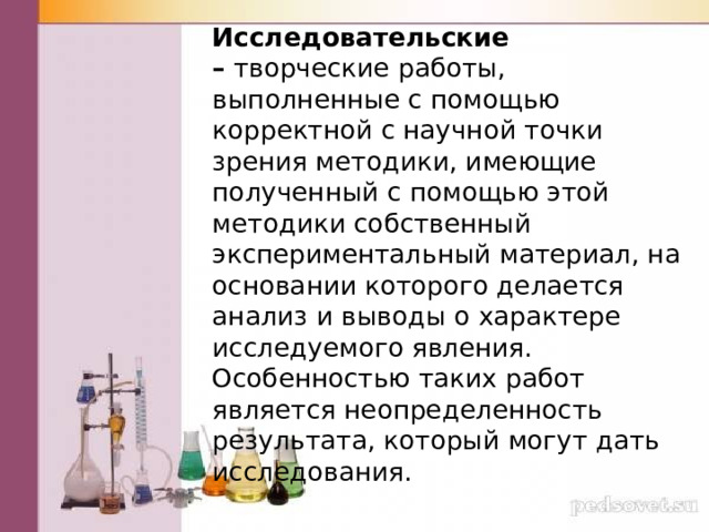 Исследовательские –  творческие работы, выполненные с помощью корректной с научной точки зрения методики, имеющие полученный с помощью этой методики собственный экспериментальный материал, на основании которого делается анализ и выводы о характере исследуемого явления. Особенностью таких работ является неопределенность результата, который могут дать исследования. 