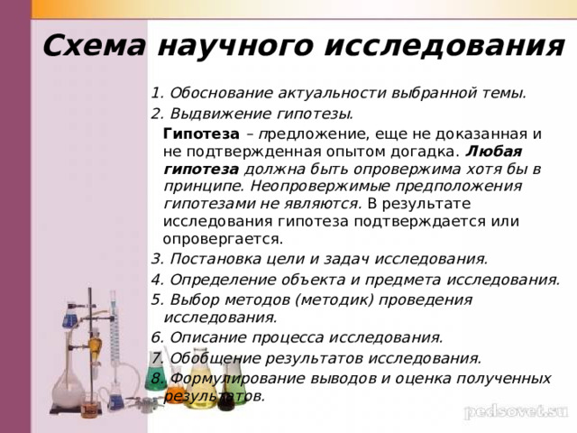 Схема научного исследования 1. Обоснование актуальности выбранной темы. 2. Выдвижение гипотезы.   Гипотеза  – п редложение, еще не доказанная и не подтвержденная опытом догадка.  Любая гипотеза должна быть опровержима хотя бы в принципе. Неопровержимые предположения гипотезами не являются.  В результате исследования гипотеза подтверждается или опровергается. 3. Постановка цели и задач исследования. 4. Определение объекта и предмета исследования. 5. Выбор методов (методик) проведения исследования. 6. Описание процесса исследования. 7. Обобщение результатов исследования. 8. Формулирование выводов и оценка полученных результатов. 