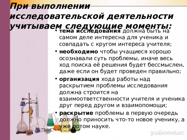 При выполнении исследовательской деятельности учитываем следующие моменты:   тема исследования должна быть на самом деле интересна для ученика и совпадать с кругом интереса учителя; необходимо чтобы учащиеся хорошо осознавали суть проблемы, иначе весь ход поиска её решения будет бессмыслен, даже если он будет проведен правильно; организация хода работы над раскрытием проблемы исследования должна строится на взаимоответственности учителя и ученика друг перед другом и взаимопомощи; раскрытие проблемы в первую очередь должно приносить что-то новое ученику, а уже потом науке. 