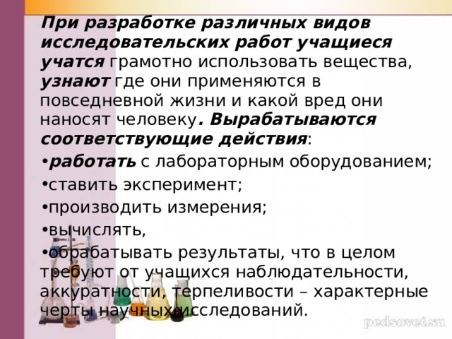 При разработке различных видов исследовательских работ учащиеся учатся грамотно использовать вещества, узнают где они применяются в повседневной жизни и какой вред они наносят человеку . Вырабатываются соответствующие действия : работать с лабораторным оборудованием; ставить эксперимент; производить измерения; вычислять, обрабатывать результаты, что в целом требуют от учащихся наблюдательности, аккуратности, терпеливости – характерные черты научных-исследований. 