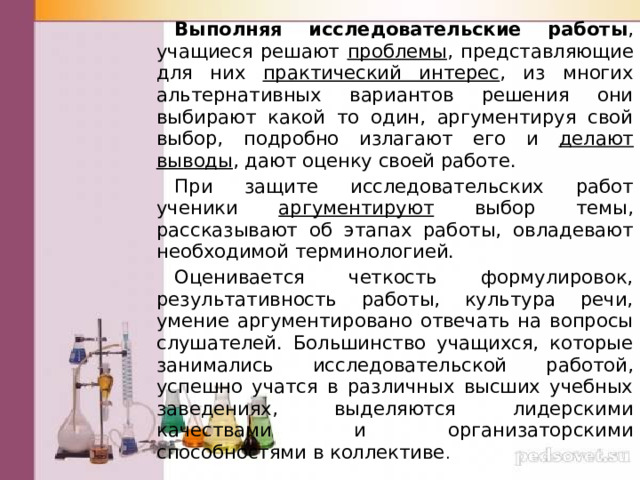  Выполняя исследовательские работы , учащиеся решают проблемы , представляющие для них практический интерес , из многих альтернативных вариантов решения они выбирают какой то один, аргументируя свой выбор, подробно излагают его и делают выводы , дают оценку своей работе.  При защите исследовательских работ ученики аргументируют выбор темы, рассказывают об этапах работы, овладевают необходимой терминологией.  Оценивается четкость формулировок, результативность работы, культура речи, умение аргументировано отвечать на вопросы слушателей. Большинство учащихся, которые занимались исследовательской работой, успешно учатся в различных высших учебных заведениях, выделяются лидерскими качествами и организаторскими способностями в коллективе . 