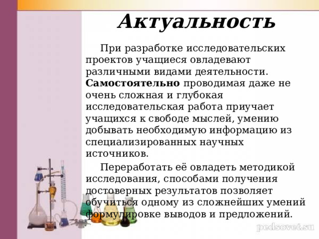Актуальность  При разработке исследовательских проектов учащиеся овладевают различными видами деятельности. Самостоятельно проводимая даже не очень сложная и глубокая исследовательская работа приучает учащихся к свободе мыслей, умению добывать необходимую информацию из специализированных научных источников.  Переработать её овладеть методикой исследования, способами получения достоверных результатов позволяет обучиться одному из сложнейших умений формулировке выводов и предложений. 
