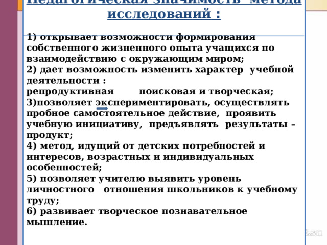  Педагогическая значимость метода исследований  :  1) открывает возможности формирования собственного жизненного опыта учащихся по взаимодействию с окружающим миром; 2) дает возможность изменить характер   учебной деятельности : репродуктивная поисковая и творческая; 3)позволяет экспериментировать, осуществлять пробное самостоятельное действие, проявить учебную инициативу, предъявлять   результаты – продукт; 4) метод, идущий от детских потребностей и интересов, возрастных и индивидуальных особенностей; 5) позволяет учителю выявить уровень личностного отношения школьников к учебному труду; 6) развивает творческое познавательное мышление.    