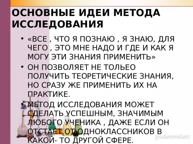 ОСНОВНЫЕ ИДЕИ МЕТОДА ИССЛЕДОВАНИЯ «ВСЕ , ЧТО Я ПОЗНАЮ , Я ЗНАЮ, ДЛЯ ЧЕГО , ЭТО МНЕ НАДО И ГДЕ И КАК Я МОГУ ЭТИ ЗНАНИЯ ПРИМЕНИТЬ» ОН ПОЗВОЛЯЕТ НЕ ТОЛЬЕО ПОЛУЧИТЬ ТЕОРЕТИЧЕСКИЕ ЗНАНИЯ, НО СРАЗУ ЖЕ ПРИМЕНИТЬ ИХ НА ПРАКТИКЕ. МЕТОД ИССЛЕДОВАНИЯ МОЖЕТ СДЕЛАТЬ УСПЕШНЫМ, ЗНАЧИМЫМ ЛЮБОГО УЧЕНИКА , ДАЖЕ ЕСЛИ ОН ОТСТАЕТ ОТ ОДНОКЛАССНИКОВ В КАКОЙ- ТО ДРУГОЙ СФЕРЕ. 