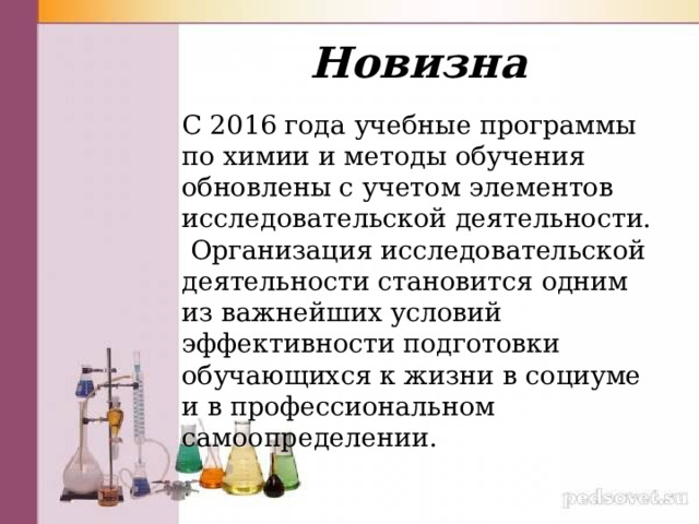 Новизна С 2016 года учебные программы по химии и методы обучения обновлены с учетом элементов исследовательской деятельности. Организация исследовательской деятельности становится одним из важнейших условий эффективности подготовки обучающихся к жизни в социуме и в профессиональном самоопределении. 